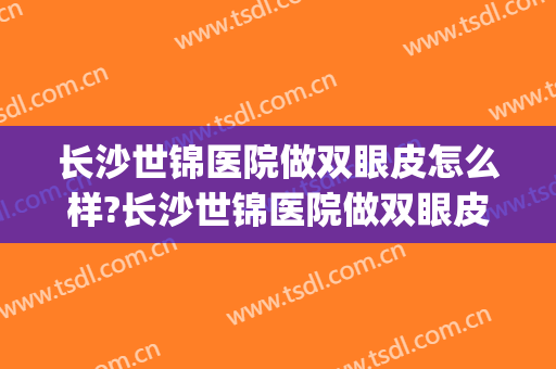 长沙世锦医院做双眼皮怎么样?长沙世锦医院做双眼皮案例及价格(长沙做双眼皮一般要多少钱)