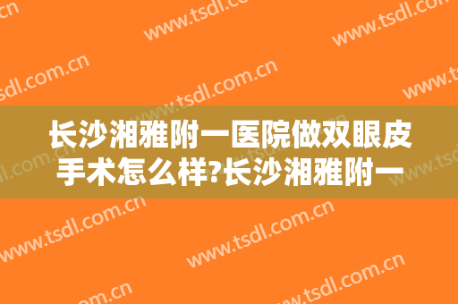 长沙湘雅附一医院做双眼皮手术怎么样?长沙湘雅附一医院做双眼皮手术案例及价格