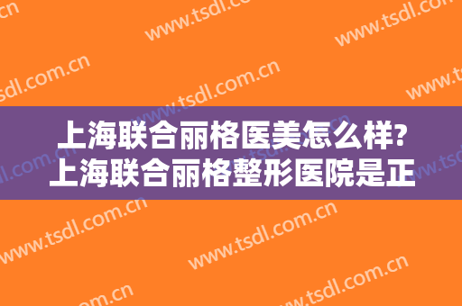 上海联合丽格医美怎么样?上海联合丽格整形医院是正规医院吗?口碑好不好?