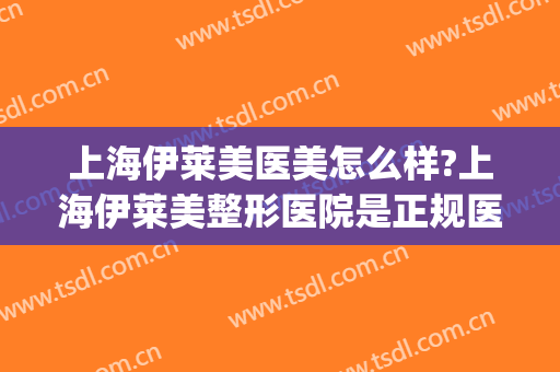上海伊莱美医美怎么样?上海伊莱美整形医院是正规医院吗?可靠吗?(上海伊莱美医院口碑好吗)