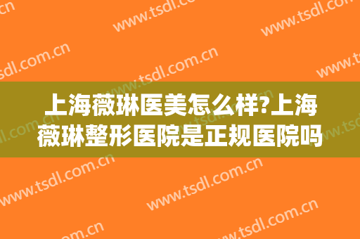 上海薇琳医美怎么样?上海薇琳整形医院是正规医院吗?技术好吗?(上海薇琳医疗整容机构)