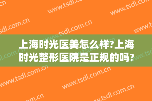 上海时光医美怎么样?上海时光整形医院是正规的吗?靠谱吗?(上海时光整形 好不好)