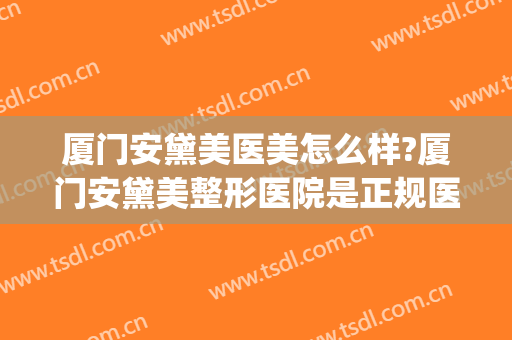 厦门安黛美医美怎么样?厦门安黛美整形医院是正规医院吗?靠谱吗?(厦门安黛美整形好不好)