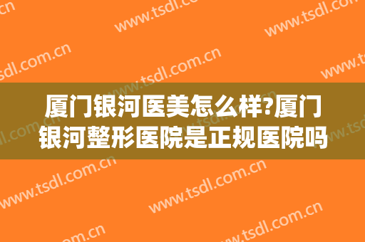厦门银河医美怎么样?厦门银河整形医院是正规医院吗?靠谱吗?(厦门整形医院哪家口碑比较好)