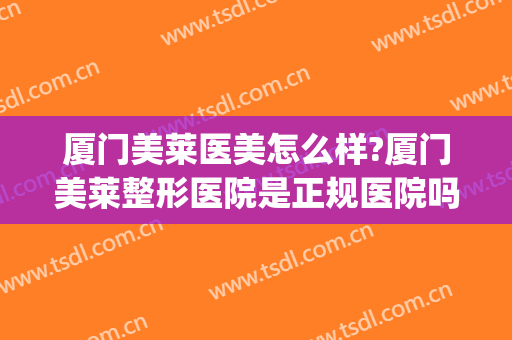 厦门美莱医美怎么样?厦门美莱整形医院是正规医院吗?靠谱吗?(厦门美莱整形医院口碑怎么样)