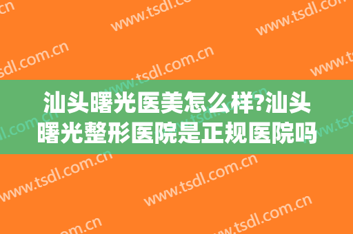 汕头曙光医美怎么样?汕头曙光整形医院是正规医院吗?技术好吗?(曙光医院整形效果怎么样)