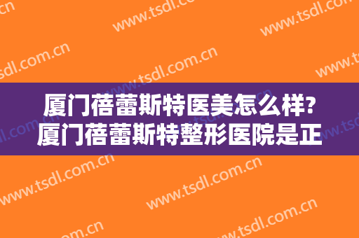 厦门蓓蕾斯特医美怎么样?厦门蓓蕾斯特整形医院是正规的吗?靠谱吗?