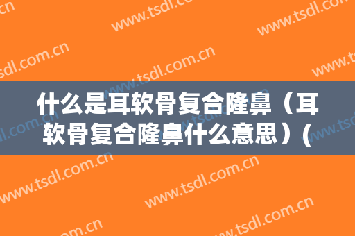 什么是耳软骨复合隆鼻（耳软骨复合隆鼻什么意思）(耳软骨隆鼻是怎样的)