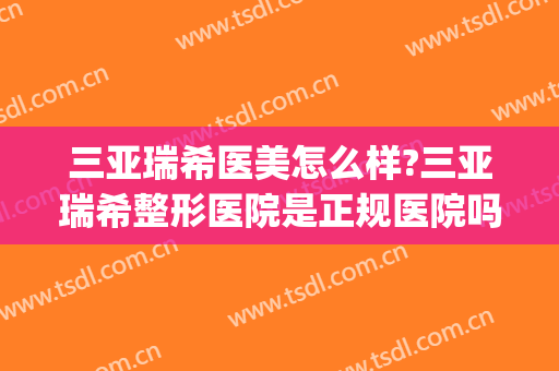 三亚瑞希医美怎么样?三亚瑞希整形医院是正规医院吗?靠谱吗?(希瑞医疗整形)