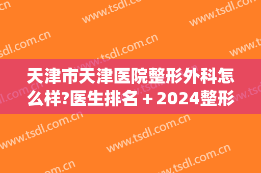 天津市天津医院整形外科怎么样?医生排名＋2024整形活动价格揭晓!(天津医院整容外科)