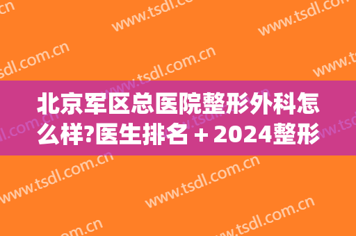 北京军区总医院整形外科怎么样?医生排名＋2024整形价目盘点!(北京解放军总医院整形怎么样)