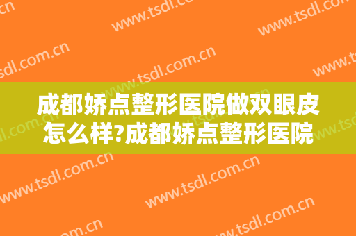 成都娇点整形医院做双眼皮怎么样?成都娇点整形医院做双眼皮案例及价格