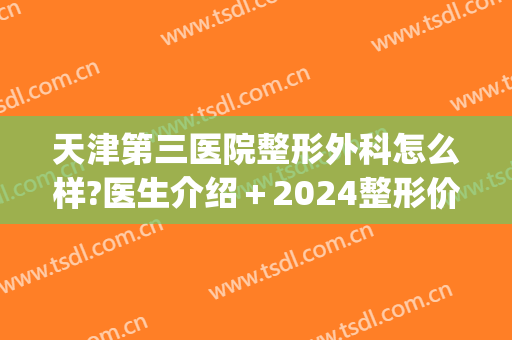 天津第三医院整形外科怎么样?医生介绍＋2024整形价格一览表汇总!(天津三甲整形医院)
