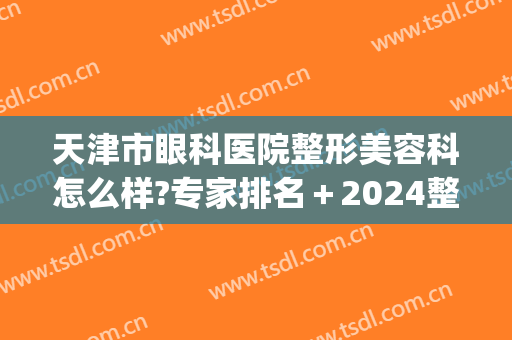 天津市眼科医院整形美容科怎么样?专家排名＋2024整形价目揭晓!(天津眼科医院整形科和美容科的区别)
