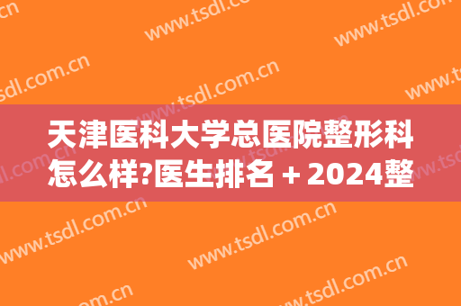 天津医科大学总医院整形科怎么样?医生排名＋2024整形价目一览!(天津哪家医院有整形科)