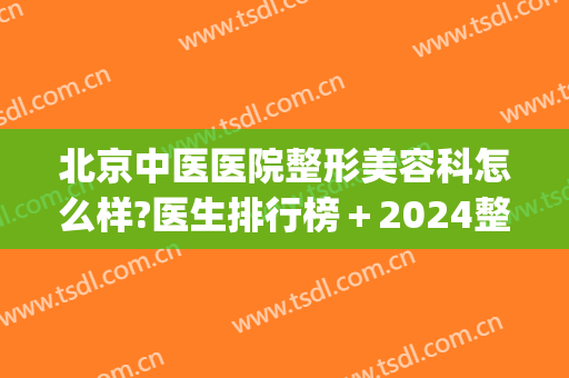北京中医医院整形美容科怎么样?医生排行榜＋2024整形价目分享!(北京医美整容哪家医院好)