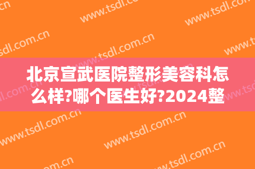北京宣武医院整形美容科怎么样?哪个医生好?2024整形价目曝光!(武都整容医院)