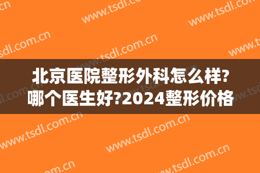 北京医院整形外科怎么样?哪个医生好?2024整形价格出炉!(整形外科北京哪家医院好)
