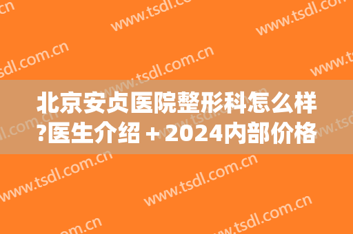 北京安贞医院整形科怎么样?医生介绍＋2024内部价格整理!(安贞医院整容外科)