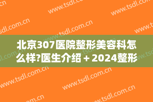 北京307医院整形美容科怎么样?医生介绍＋2024整形价格公布!(323医院整形科)