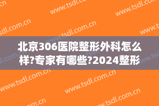 北京306医院整形外科怎么样?专家有哪些?2024整形价格重磅推荐!(北京307医院整形科)