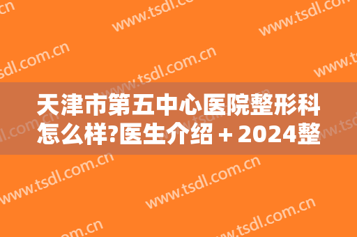 天津市第五中心医院整形科怎么样?医生介绍＋2024整形费用明细表揭晓!