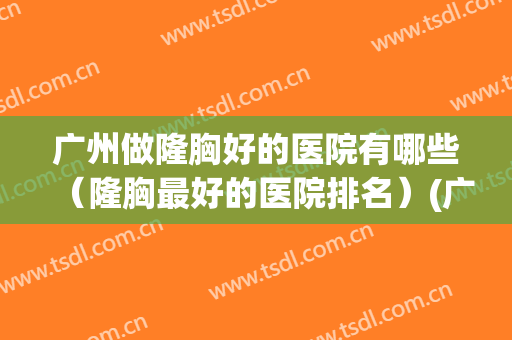 广州做隆胸好的医院有哪些（隆胸最好的医院排名）(广州做隆胸手术最好的医院)