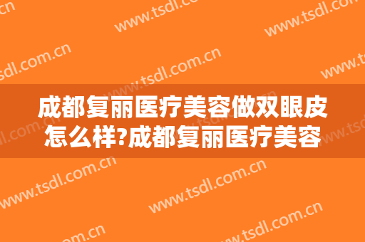 成都复丽医疗美容做双眼皮怎么样?成都复丽医疗美容做双眼皮案例及价格