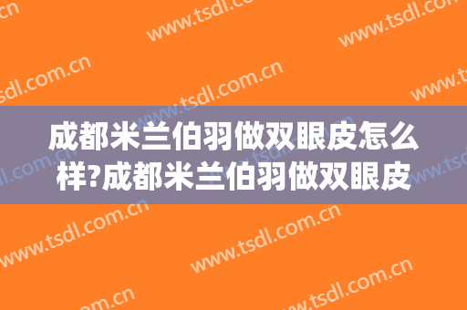 成都米兰伯羽做双眼皮怎么样?成都米兰伯羽做双眼皮案例及价格(成都米兰柏羽整形医院招聘)