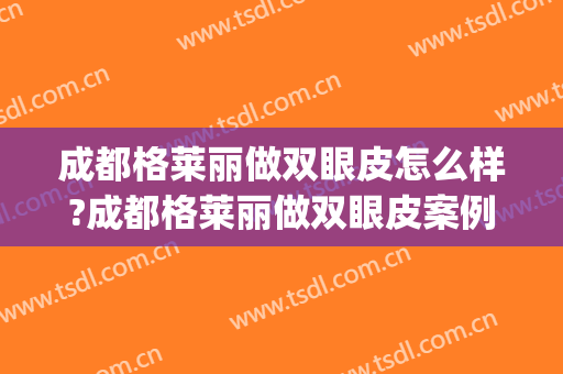 成都格莱丽做双眼皮怎么样?成都格莱丽做双眼皮案例,眼睛变好看!(成都割双眼皮好)