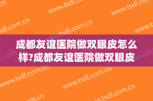 成都友谊医院做双眼皮怎么样?成都友谊医院做双眼皮案例及价格(成都割双眼皮医院最好)