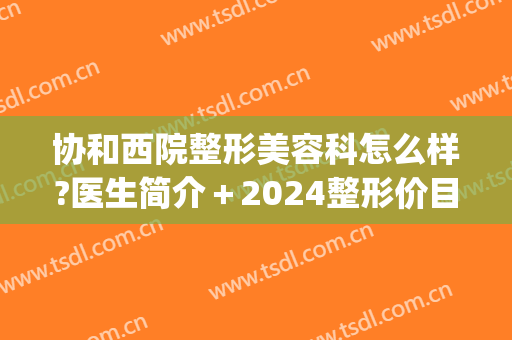 协和西院整形美容科怎么样?医生简介＋2024整形价目分享!(协和整形美容医院医生)