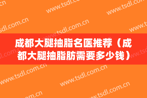 成都大腿抽脂名医推荐（成都大腿抽脂肪需要多少钱）(成都大腿吸脂医院排名)
