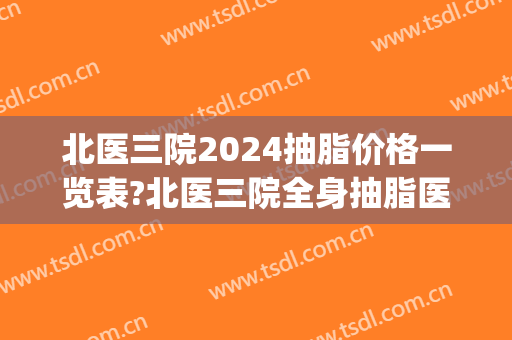 北医三院2024抽脂价格一览表?北医三院全身抽脂医生推荐(北医三院吸脂手术价格)