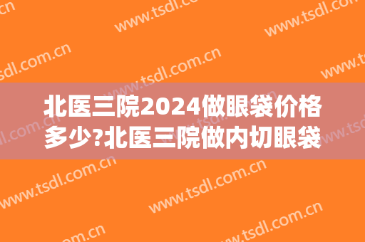 北医三院2024做眼袋价格多少?北医三院做内切眼袋医生推荐(北医三院割眼袋多少钱)