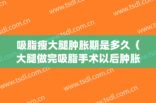 吸脂瘦大腿肿胀期是多久（大腿做完吸脂手术以后肿胀多久消失）(大小腿吸脂后多久消肿变瘦)