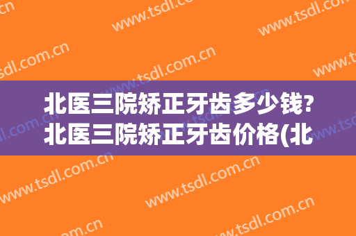 北医三院矫正牙齿多少钱?北医三院矫正牙齿价格(北医三院整牙费用)