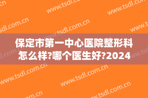 保定市第一中心医院整形科怎么样?哪个医生好?2024整形价位表汇总!(保定三甲医院整形科)