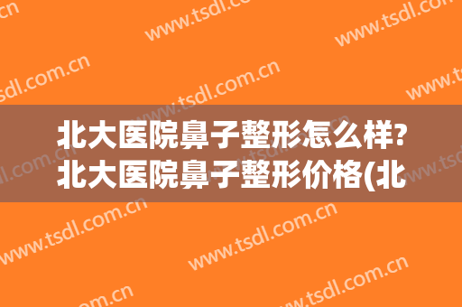 北大医院鼻子整形怎么样?北大医院鼻子整形价格(北京哪个医生整鼻子比较好)