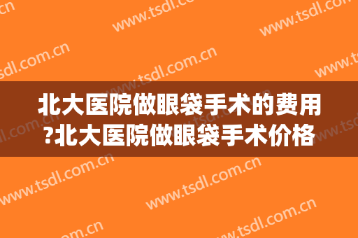 北大医院做眼袋手术的费用?北大医院做眼袋手术价格(北大医院去眼袋)