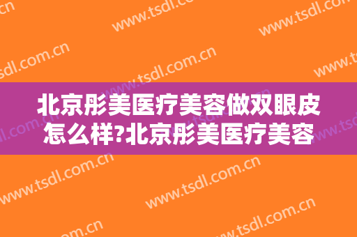 北京彤美医疗美容做双眼皮怎么样?北京彤美医疗美容做双眼皮案例及价格
