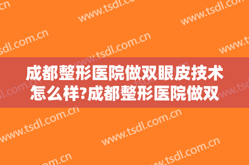 成都整形医院做双眼皮技术怎么样?成都整形医院做双眼皮案例及价格