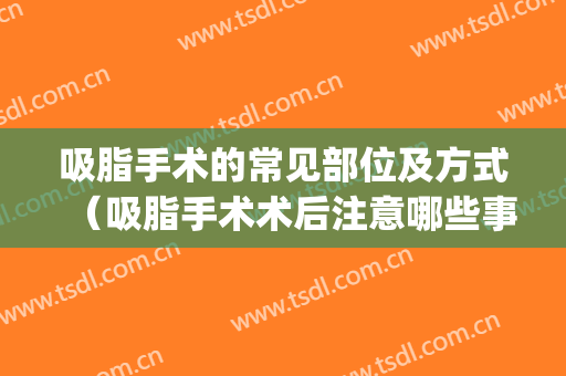吸脂手术的常见部位及方式（吸脂手术术后注意哪些事项）(吸脂手术需要准备什么)