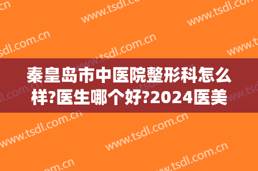 秦皇岛市中医院整形科怎么样?医生哪个好?2024医美整形价格来袭!(秦皇岛整容医院费用)