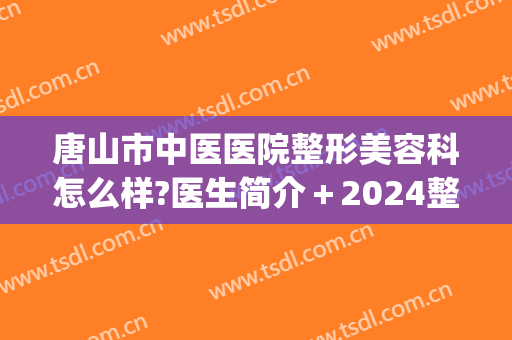 唐山市中医医院整形美容科怎么样?医生简介＋2024整形价格分享!(唐山整形美容医院费用)