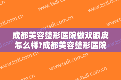 成都美容整形医院做双眼皮怎么样?成都美容整形医院做双眼皮案例及价格