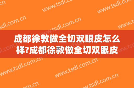 成都徐敦做全切双眼皮怎么样?成都徐敦做全切双眼皮案例及价格(成都哪家整形医院做双眼皮做的好)