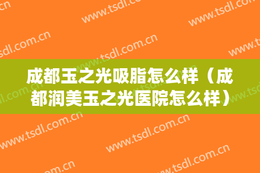 成都玉之光吸脂怎么样（成都润美玉之光医院怎么样）(成都玉之光脂肪填充怎么样)