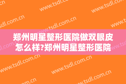 郑州明星整形医院做双眼皮怎么样?郑州明星整形医院做双眼皮案例,大眼很不错!