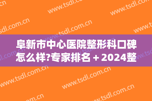 阜新市中心医院整形科口碑怎么样?专家排名＋2024整形价目全新出炉!(阜新中心医院整形外科)